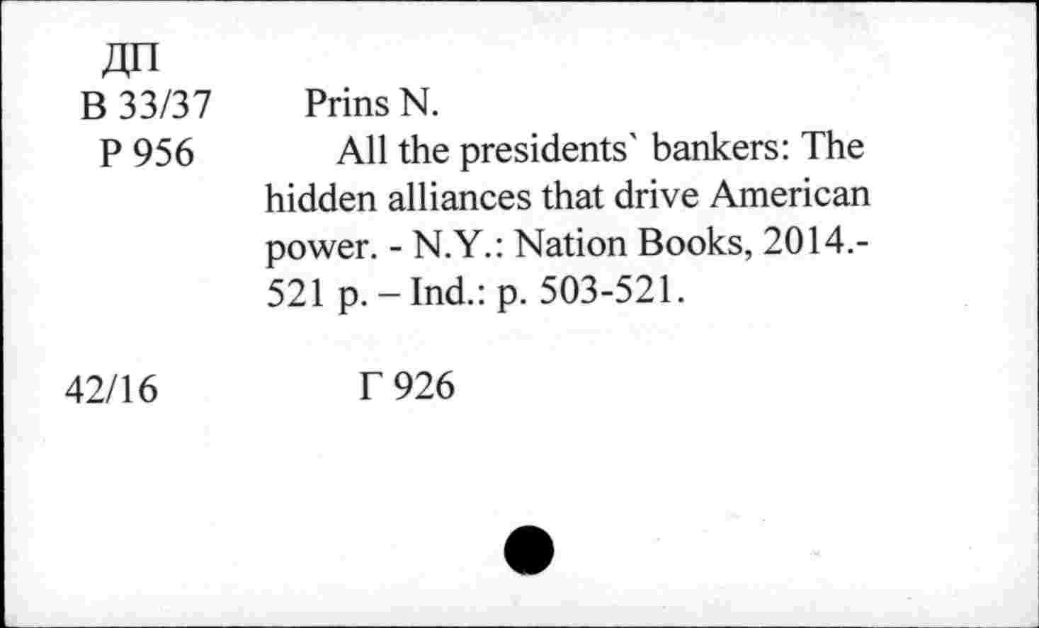 ﻿jzn B 33/37 P 956	Prins N. All the presidents' bankers: The hidden alliances that drive American power. - N.Y.: Nation Books, 2014.-521 p. - Ind.: p. 503-521.
42/16	T 926